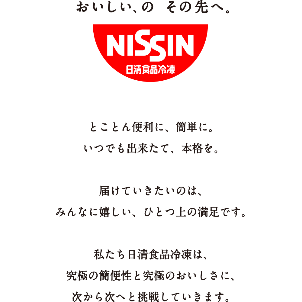とことん便利に、簡単に。いつでも出来たて、本格を。届けていきたいのは、みんなに嬉しい、ひとつ上の満足です。私たち日清食品冷凍は、究極の簡便性と究極のおいしさに、次から次へと挑戦していきます。