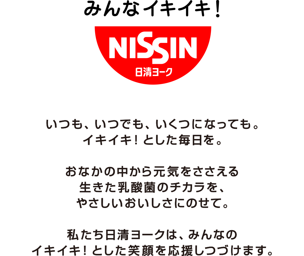 いつも、いつでも、いくつになっても。イキイキ！とした毎日を。おなかの中から元気をささえる生きた乳酸感のチカラを、やさしいおいしさにのせて。私たち日清ヨークは、みんなのイキイキ！とした笑顔を応援しつづけます。